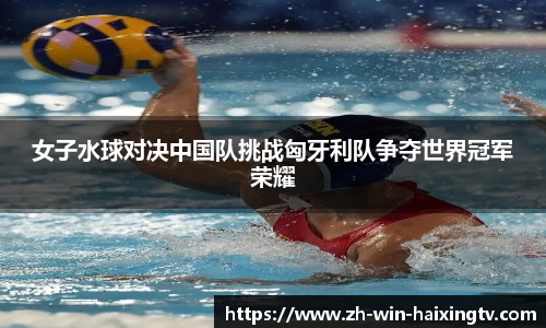 女子水球对决中国队挑战匈牙利队争夺世界冠军荣耀