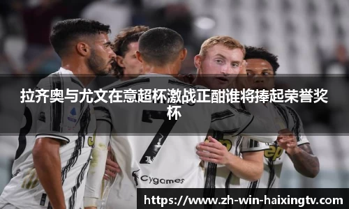 拉齐奥与尤文在意超杯激战正酣谁将捧起荣誉奖杯