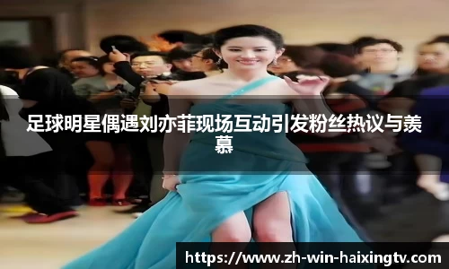 足球明星偶遇刘亦菲现场互动引发粉丝热议与羡慕