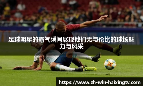 足球明星的霸气瞬间展现他们无与伦比的球场魅力与风采